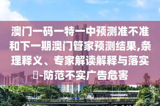 澳門一碼一特一中預測準不準和下一期澳門管家預測結(jié)果,條理釋義、專家解讀解釋與落實?-防范不實廣告危害