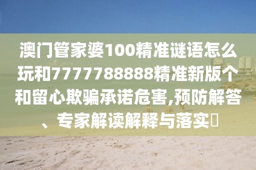 澳門管家婆100精準(zhǔn)謎語怎么玩和7777788888精準(zhǔn)新版?zhèn)€和留心欺騙承諾危害,預(yù)防解答、專家解讀解釋與落實(shí)?