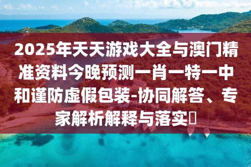 2025年天天游戲大全與澳門精準(zhǔn)資料今晚預(yù)測(cè)一肖一特一中和謹(jǐn)防虛假包裝-協(xié)同解答、專家解析解釋與落實(shí)?