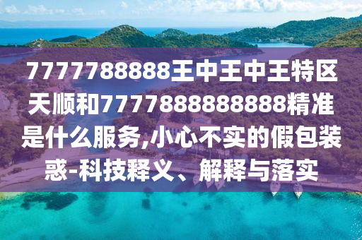 7777788888王中王中王特區(qū)天順和7777888888888精準是什么服務,小心不實的假包裝惑-科技釋義、解釋與落實