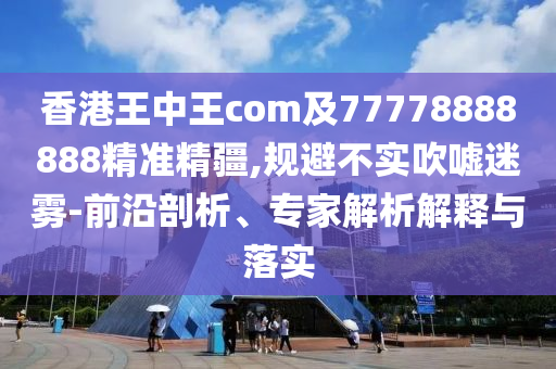 香港王中王com及77778888888精準(zhǔn)精疆,規(guī)避不實吹噓迷霧-前沿剖析、專家解析解釋與落實