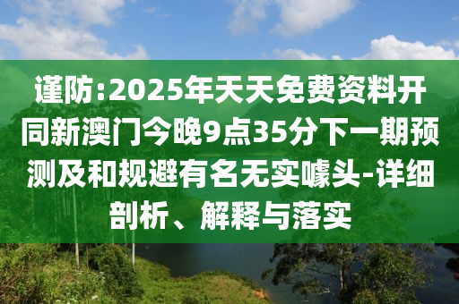 謹(jǐn)防:2025年天天免費(fèi)資料開(kāi)同新澳門(mén)今晚9點(diǎn)35分下一期預(yù)測(cè)及和規(guī)避有名無(wú)實(shí)噱頭-詳細(xì)剖析、解釋與落實(shí)