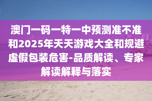 澳門一碼一特一中預測準不準和2025年天天游戲大全和規(guī)避虛假包裝危害-品質解讀、專家解讀解釋與落實