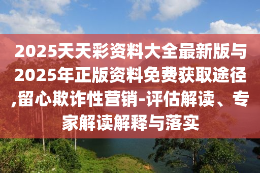 2025天天彩資料大全最新版與2025年正版資料免費(fèi)獲取途徑,留心欺詐性營銷-評(píng)估解讀、專家解讀解釋與落實(shí)