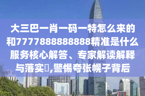 大三巴一肖一碼一特怎么來的和7777888888888精準(zhǔn)是什么服務(wù)核心解答、專家解讀解釋與落實?,警惕夸張幌子背后