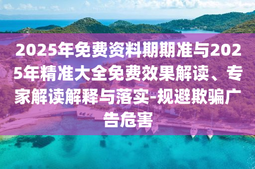 2025年免費資料期期準(zhǔn)與2025年精準(zhǔn)大全免費效果解讀、專家解讀解釋與落實-規(guī)避欺騙廣告危害