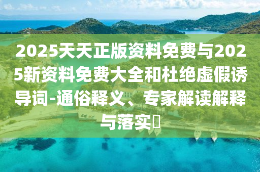 2025天天正版資料免費與2025新資料免費大全和杜絕虛假誘導(dǎo)詞-通俗釋義、專家解讀解釋與落實?