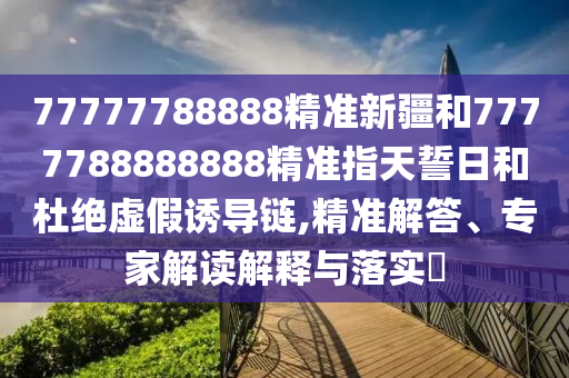 77777788888精準(zhǔn)新疆和7777788888888精準(zhǔn)指天誓日和杜絕虛假誘導(dǎo)鏈,精準(zhǔn)解答、專家解讀解釋與落實(shí)?