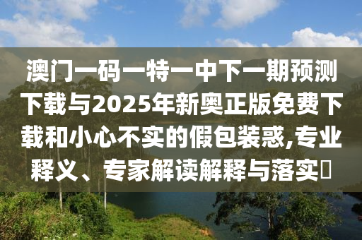 澳門一碼一特一中下一期預(yù)測(cè)下載與2025年新奧正版免費(fèi)下載和小心不實(shí)的假包裝惑,專業(yè)釋義、專家解讀解釋與落實(shí)?