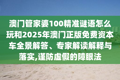 澳門管家婆100精準謎語怎么玩和2025年澳門正版免費資本車全景解答、專家解讀解釋與落實,謹防虛假的障眼法