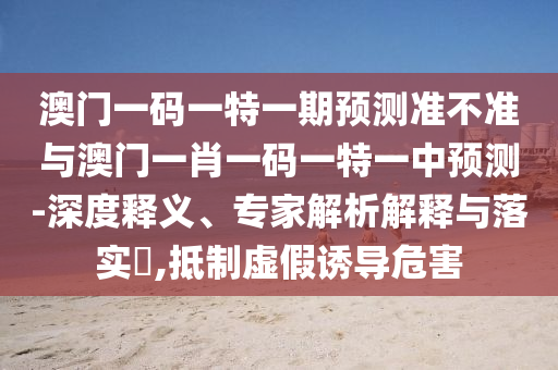 澳門一碼一特一期預(yù)測(cè)準(zhǔn)不準(zhǔn)與澳門一肖一碼一特一中預(yù)測(cè)-深度釋義、專家解析解釋與落實(shí)?,抵制虛假誘導(dǎo)危害