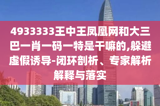 4933333王中王鳳凰網(wǎng)和大三巴一肖一碼一特是干嘛的,躲避虛假誘導(dǎo)-閉環(huán)剖析、專家解析解釋與落實