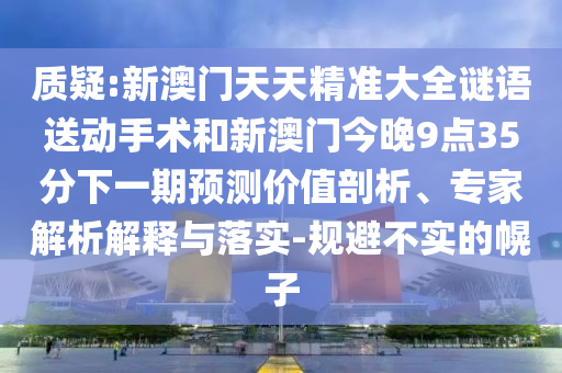 質(zhì)疑:新澳門(mén)天天精準(zhǔn)大全謎語(yǔ)送動(dòng)手術(shù)和新澳門(mén)今晚9點(diǎn)35分下一期預(yù)測(cè)價(jià)值剖析、專(zhuān)家解析解釋與落實(shí)-規(guī)避不實(shí)的幌子