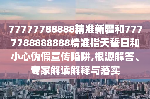 77777788888精準(zhǔn)新疆和7777788888888精準(zhǔn)指天誓日和小心偽假宣傳陷阱,根源解答、專家解讀解釋與落實(shí)