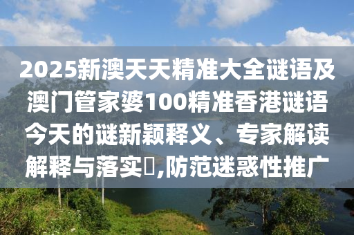 2025新澳天天精準大全謎語及澳門管家婆100精準香港謎語今天的謎新穎釋義、專家解讀解釋與落實?,防范迷惑性推廣