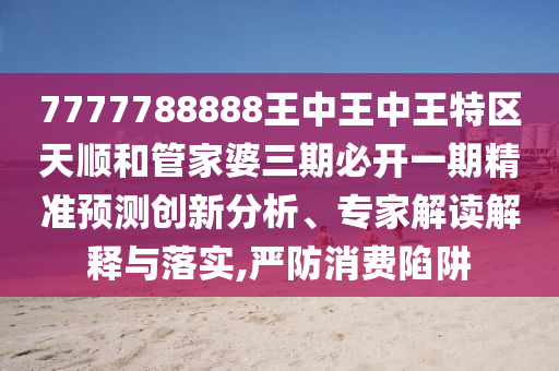 7777788888王中王中王特區(qū)天順和管家婆三期必開一期精準(zhǔn)預(yù)測(cè)創(chuàng)新分析、專家解讀解釋與落實(shí),嚴(yán)防消費(fèi)陷阱