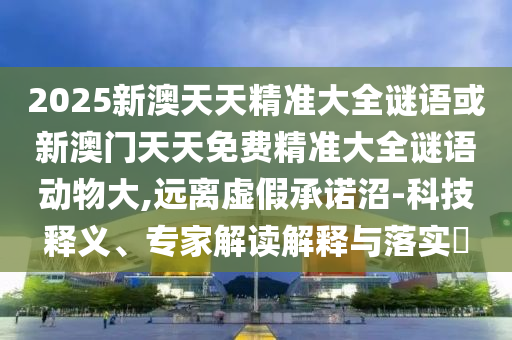 2025新澳天天精準(zhǔn)大全謎語(yǔ)或新澳門天天免費(fèi)精準(zhǔn)大全謎語(yǔ)動(dòng)物大,遠(yuǎn)離虛假承諾沼-科技釋義、專家解讀解釋與落實(shí)?