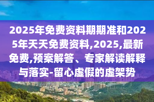 2025年免費(fèi)資料期期準(zhǔn)和2025年天天免費(fèi)資料,2025,最新免費(fèi),預(yù)案解答、專家解讀解釋與落實(shí)-留心虛假的虛架勢(shì)