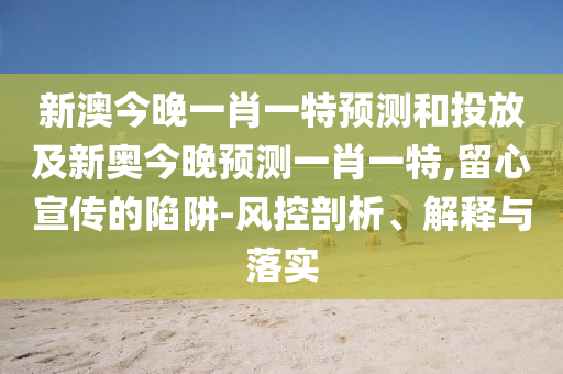 新澳今晚一肖一特預(yù)測和投放及新奧今晚預(yù)測一肖一特,留心宣傳的陷阱-風(fēng)控剖析、解釋與落實(shí)