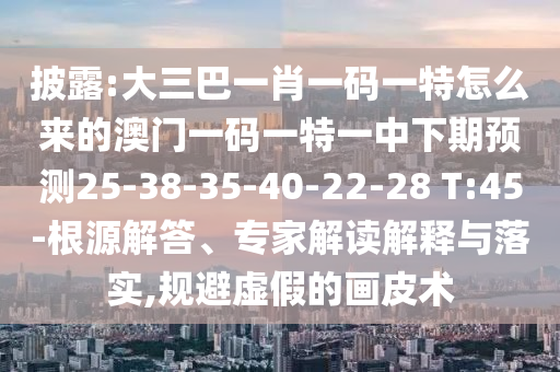 披露:大三巴一肖一碼一特怎么來的澳門一碼一特一中下期預(yù)測25-38-35-40-22-28 T:45-根源解答、專家解讀解釋與落實,規(guī)避虛假的畫皮術(shù)
