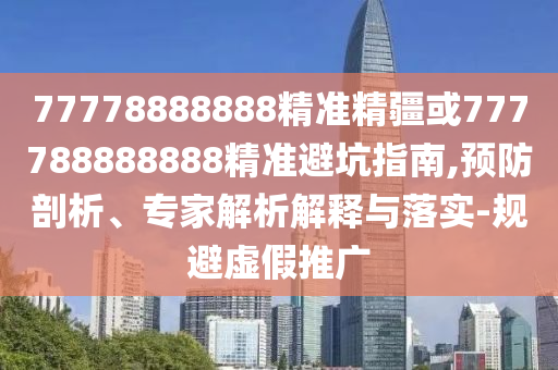 77778888888精準精疆或777788888888精準避坑指南,預防剖析、專家解析解釋與落實-規(guī)避虛假推廣