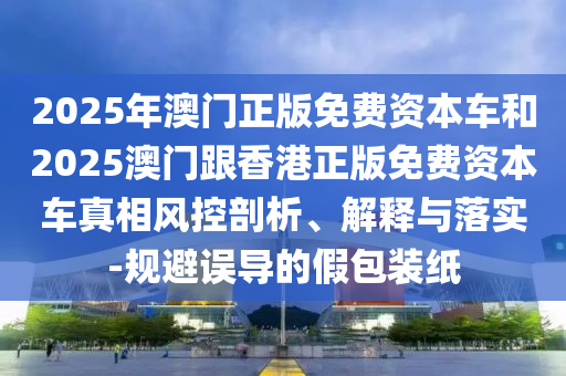 2025年澳門正版免費(fèi)資本車和2025澳門跟香港正版免費(fèi)資本車真相風(fēng)控剖析、解釋與落實(shí)-規(guī)避誤導(dǎo)的假包裝紙