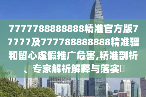 7777788888888精準官方版77777及777788888888精準疆和留心虛假推廣危害,精準剖析、專家解析解釋與落實?