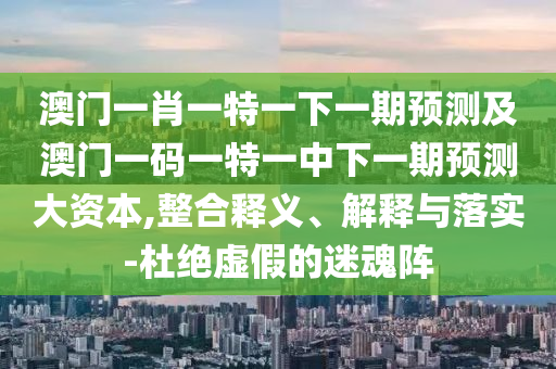 澳門一肖一特一下一期預測及澳門一碼一特一中下一期預測大資本,整合釋義、解釋與落實-杜絕虛假的迷魂陣
