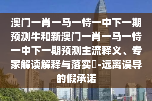 澳門一肖一馬一恃一中下一期預測牛和新澳門一肖一馬一恃一中下一期預測主流釋義、專家解讀解釋與落實?-遠離誤導的假承諾