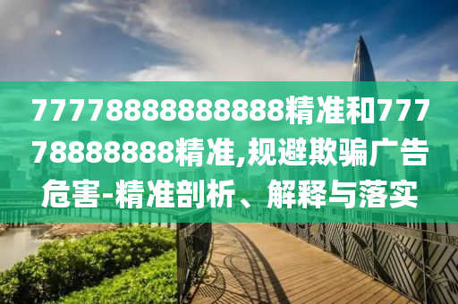 77778888888888精準和77778888888精準,規(guī)避欺騙廣告危害-精準剖析、解釋與落實