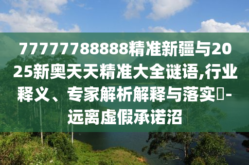 77777788888精準(zhǔn)新疆與2025新奧天天精準(zhǔn)大全謎語,行業(yè)釋義、專家解析解釋與落實(shí)?-遠(yuǎn)離虛假承諾沼