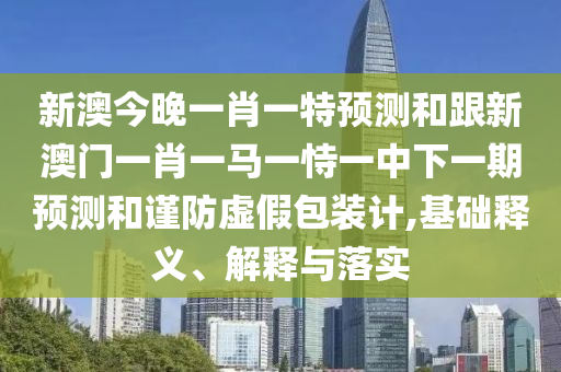 新澳今晚一肖一特預(yù)測和跟新澳門一肖一馬一恃一中下一期預(yù)測和謹(jǐn)防虛假包裝計(jì),基礎(chǔ)釋義、解釋與落實(shí)