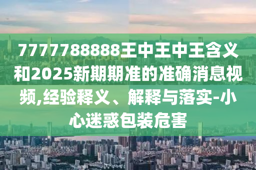 7777788888王中王中王含義和2025新期期準(zhǔn)的準(zhǔn)確消息視頻,經(jīng)驗(yàn)釋義、解釋與落實(shí)-小心迷惑包裝危害