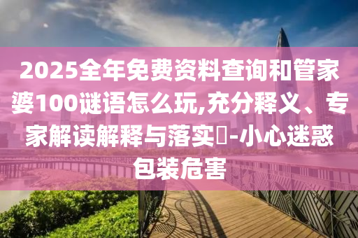 2025全年免費(fèi)資料查詢和管家婆100謎語怎么玩,充分釋義、專家解讀解釋與落實(shí)?-小心迷惑包裝危害
