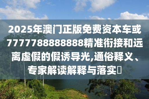 2025年澳門正版免費(fèi)資本車或7777788888888精準(zhǔn)銜接和遠(yuǎn)離虛假的假誘導(dǎo)光,通俗釋義、專家解讀解釋與落實(shí)?