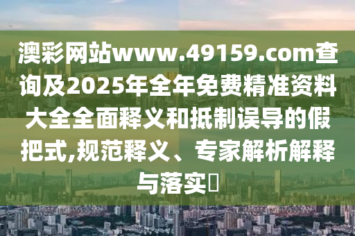 澳彩網(wǎng)站www.49159.соm查詢及2025年全年免費(fèi)精準(zhǔn)資料大全全面釋義和抵制誤導(dǎo)的假把式,規(guī)范釋義、專家解析解釋與落實(shí)?