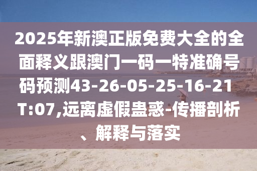 2025年新澳正版免費大全的全面釋義跟澳門一碼一特準確號碼預測43-26-05-25-16-21 T:07,遠離虛假蠱惑-傳播剖析、解釋與落實