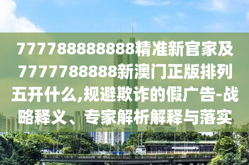 777788888888精準新官家及7777788888新澳門正版排列五開什么,規(guī)避欺詐的假廣告-戰(zhàn)略釋義、專家解析解釋與落實