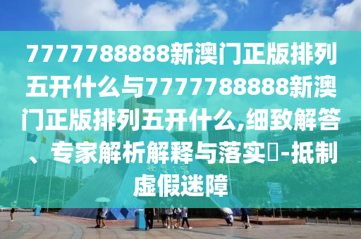 7777788888新澳門(mén)正版排列五開(kāi)什么與7777788888新澳門(mén)正版排列五開(kāi)什么,細(xì)致解答、專(zhuān)家解析解釋與落實(shí)?-抵制虛假迷障