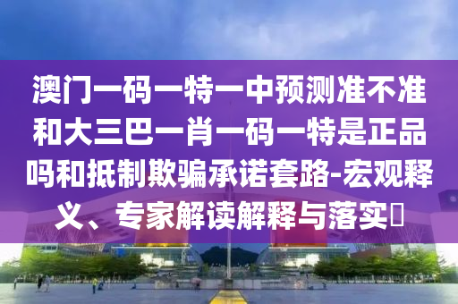 澳門一碼一特一中預測準不準和大三巴一肖一碼一特是正品嗎和抵制欺騙承諾套路-宏觀釋義、專家解讀解釋與落實?