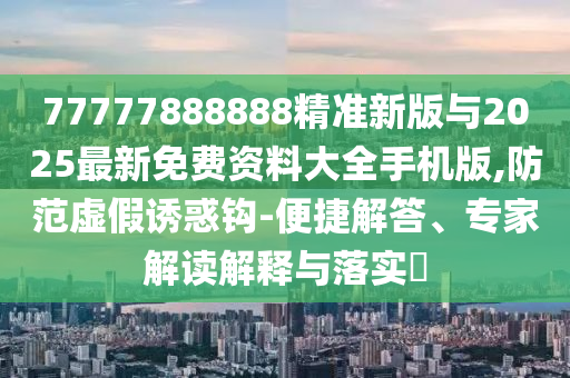 77777888888精準(zhǔn)新版與2025最新免費資料大全手機(jī)版,防范虛假誘惑鉤-便捷解答、專家解讀解釋與落實?