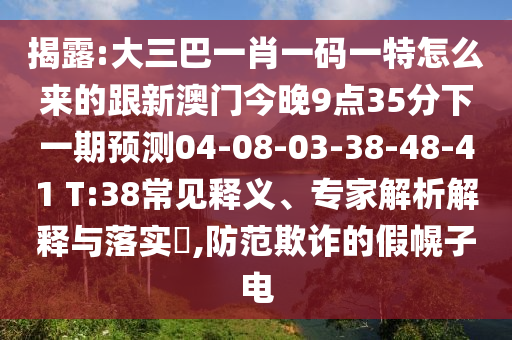 揭露:大三巴一肖一碼一特怎么來(lái)的跟新澳門(mén)今晚9點(diǎn)35分下一期預(yù)測(cè)04-08-03-38-48-41 T:38常見(jiàn)釋義、專家解析解釋與落實(shí)?,防范欺詐的假幌子電