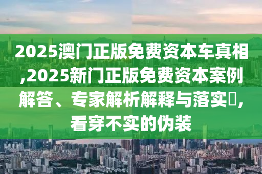 2025澳門(mén)正版免費(fèi)資本車真相,2025新門(mén)正版免費(fèi)資本案例解答、專家解析解釋與落實(shí)?,看穿不實(shí)的偽裝
