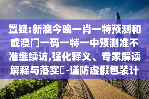 置疑:新澳今晚一肖一特預(yù)測(cè)和或澳門一碼一特一中預(yù)測(cè)準(zhǔn)不準(zhǔn)繼續(xù)訪,強(qiáng)化釋義、專家解讀解釋與落實(shí)?-謹(jǐn)防虛假包裝計(jì)