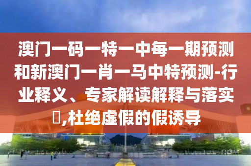 澳門一碼一特一中每一期預(yù)測(cè)和新澳門一肖一馬中特預(yù)測(cè)-行業(yè)釋義、專家解讀解釋與落實(shí)?,杜絕虛假的假誘導(dǎo)