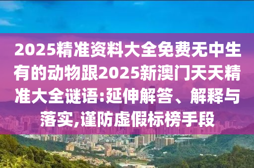 2025精準(zhǔn)資料大全免費(fèi)無中生有的動(dòng)物跟2025新澳門天天精準(zhǔn)大全謎語:延伸解答、解釋與落實(shí),謹(jǐn)防虛假標(biāo)榜手段