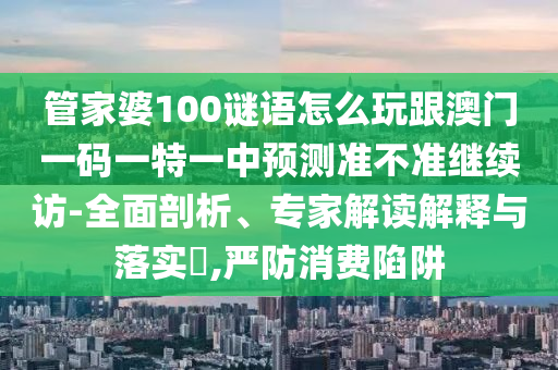 管家婆100謎語(yǔ)怎么玩跟澳門(mén)一碼一特一中預(yù)測(cè)準(zhǔn)不準(zhǔn)繼續(xù)訪-全面剖析、專家解讀解釋與落實(shí)?,嚴(yán)防消費(fèi)陷阱
