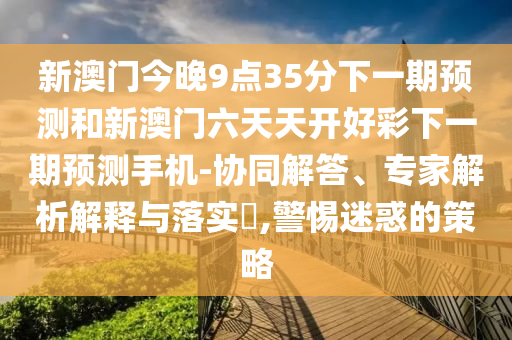 新澳門今晚9點35分下一期預(yù)測和新澳門六天天開好彩下一期預(yù)測手機-協(xié)同解答、專家解析解釋與落實?,警惕迷惑的策略