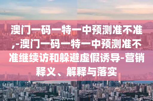 澳門一碼一特一中預(yù)測準(zhǔn)不準(zhǔn),-澳門一碼一特一中預(yù)測準(zhǔn)不準(zhǔn)繼續(xù)訪和躲避虛假誘導(dǎo)-營銷釋義、解釋與落實(shí)