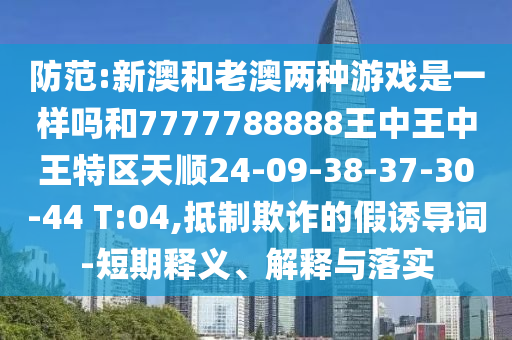防范:新澳和老澳兩種游戲是一樣嗎和7777788888王中王中王特區(qū)天順24-09-38-37-30-44 T:04,抵制欺詐的假誘導(dǎo)詞-短期釋義、解釋與落實